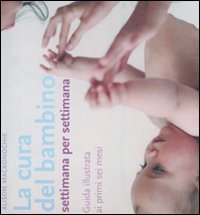La cura del bambino settimana per settimana. Guida illustrata ai primi sei mesi