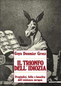Goya, Daumier, Grosz. Il trionfo dell'idiozia. Pregiudizi, follie e banalità dell'esistenza europea. Catalogo della mostra (Napoli, 1992; Busto Arsizio, 1993)