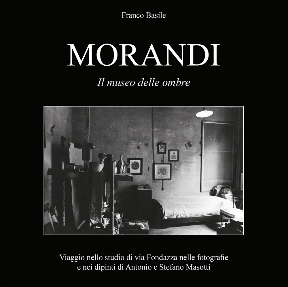 Morandi. Il museo delle ombre. Viaggio nello studio di via Fondazza nelle fotografie e nei dipinti di Antonio e Stefano Masotti