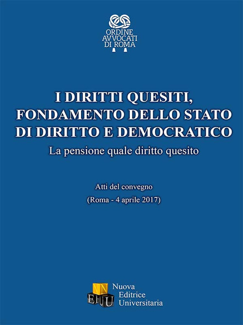 I diritti quesiti. Fondamento dello stato di diritto e democratico. La pensione quale diritto quesito. Atti del Convegno (Roma, 4 aprile 2017)
