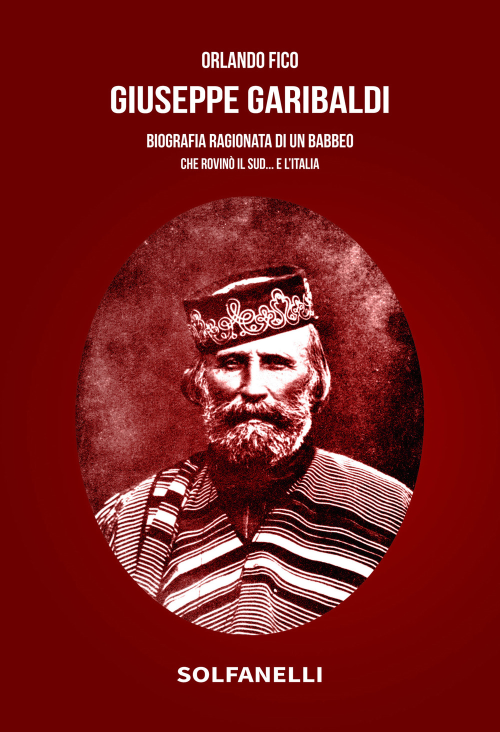 Giuseppe Garibaldi. Biografia ragionata di un babbeo che rovinò il Sud... e l'Italia