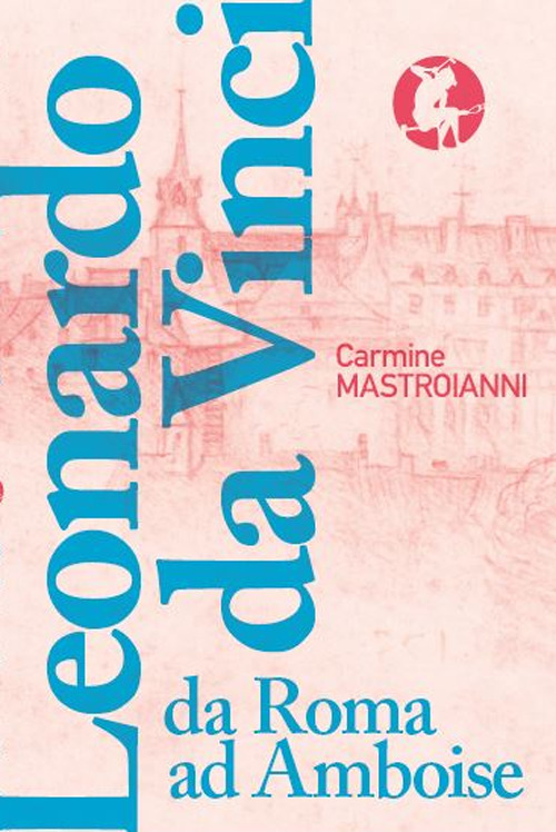 Leonardo da Vinci da Roma ad Amboise. Gli ultimi anni di un genio del Rinascimento in fuga dall’Italia