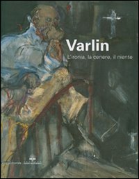 Varlin. L'ironia, la cenere, il niente. Catalogo delle mostra (Legnano, 5 maggio-1 luglio 2007)