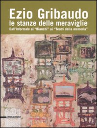 Ezio Gribaudo. Le stanze delle meraviglie. Dall'informale ai «Bianchi» ai «Teatri della Memoria»