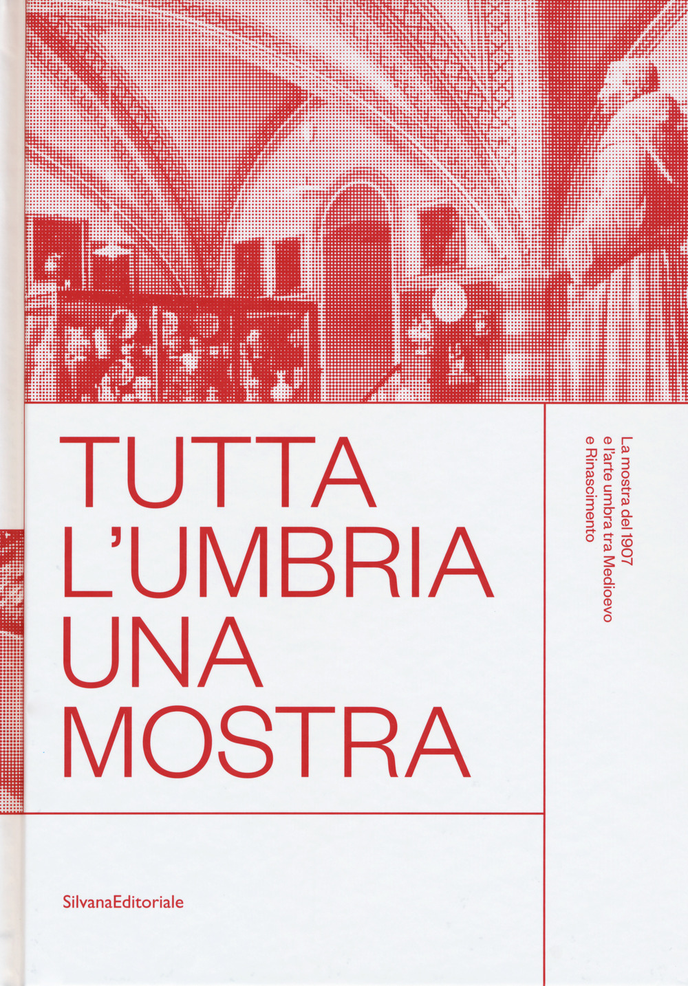 Tutta l'Umbria una mostra. La mostra del 1907 e l'arte umbra tra Medioevo e Rinascimento. Catalogo della mostra (Perugia, 11 marzo-10 giugno 2018)