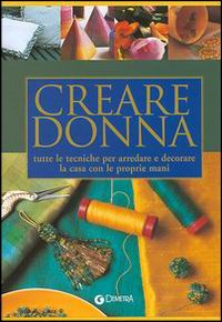 Creare donna. Tutte le tecniche per arredare e decorare la casa con le proprie mani