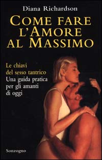 Come fare l'amore al massimo. Le chiavi del sesso tantrico. Una guida pratica per gli amanti di oggi