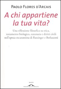 A chi appartiene la tua vita? Una riflessione filosofica su etica, testamento biologico, eutanasia e diritti civili nell'epoca oscurantista di Ratzinger e Berlusconi
