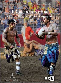 Il calcio fiorentino. Le origini, le partite gloriose, i protagonisti