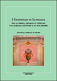 I Giustiniani in Lunigiana. Tra La Spezia, Ceparana e Vezzano, una famiglia genovese e le sue dimore. Atti della Giornata di studio