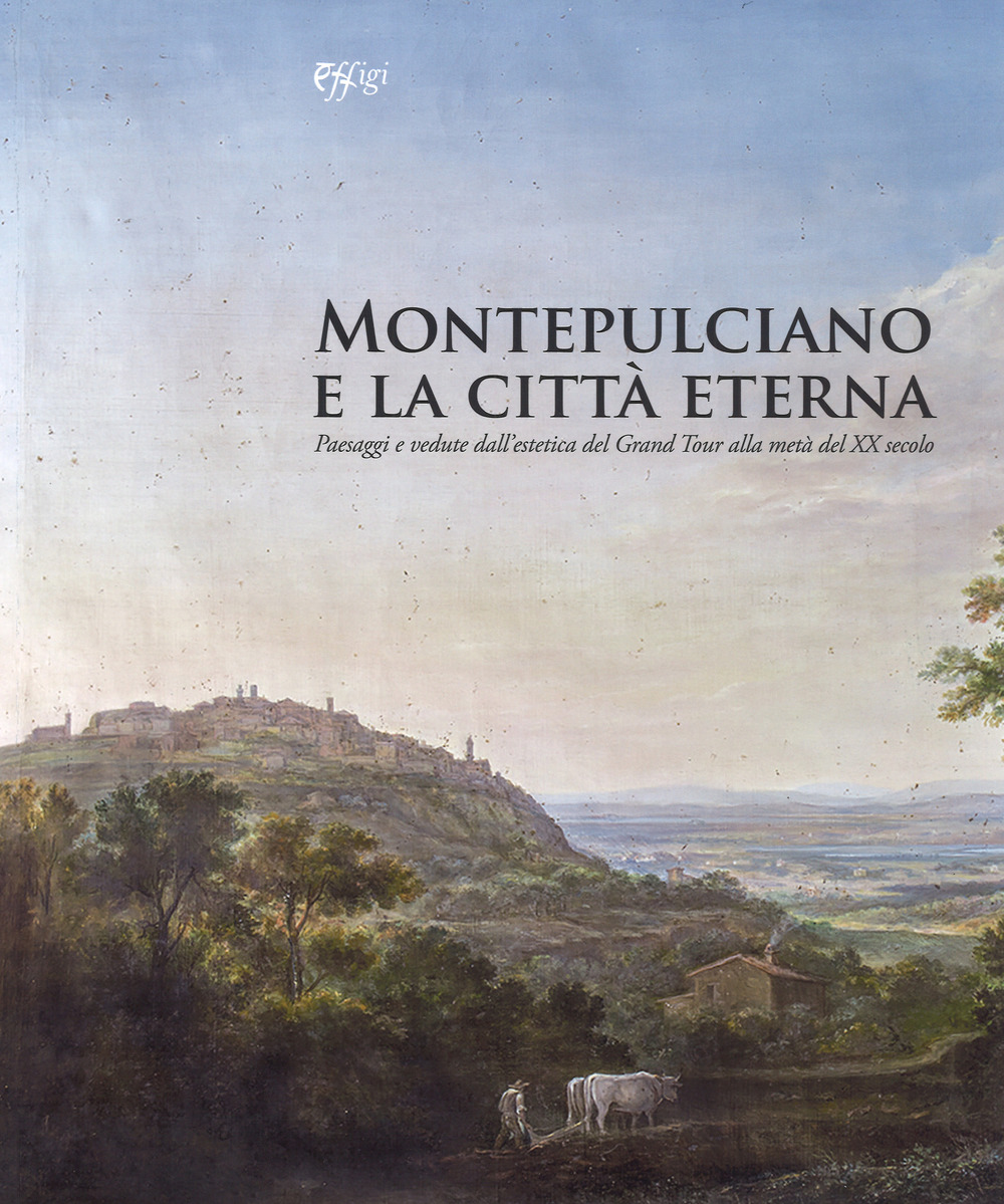 Montepulciano e la città eterna. Paesaggi e vedute dall'estetica del Grand Tour alla metà del XX secolo. Catalogo della mostra (Montepulciano, 14 luglio-7 ottobre 2018)