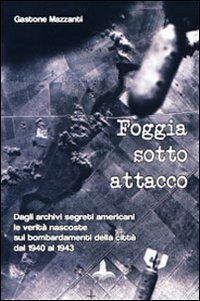 Foggia sotto attacco. Dagli archivi segreti angloamericani le verità nascoste sui bombardamenti della città dal 1940 al 1943