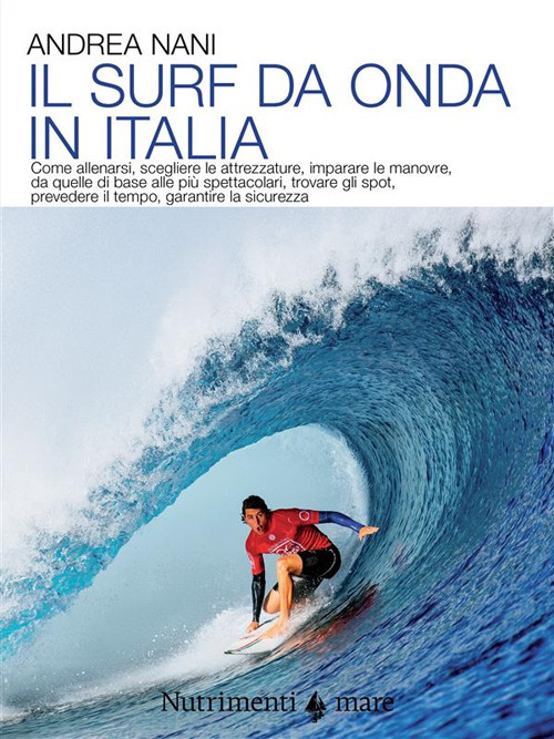 Il surf da onda in Italia. Come allenarsi, scegliere le attrezzature, imparare le manovre, da quelle di base alle più spettacolari, trovare gli spot, prevedere il tempo, garantire la sicurezza