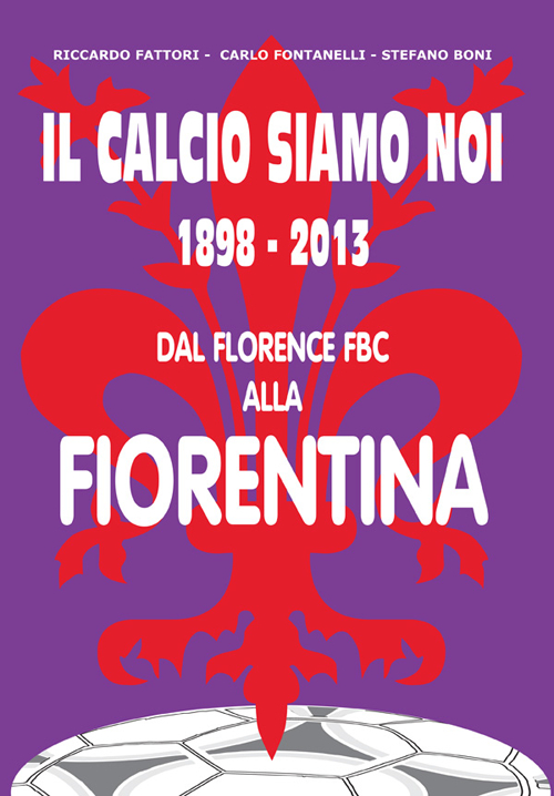 Il calcio siamo noi. 1898-2013 dal Florence FBC alla Fiorentina