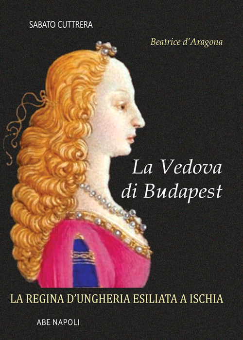 La vedova di Budapest. Beatrice d'Aragona di Napoli. La regina d'Ungheria esiliata a Ischia