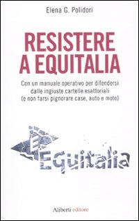 Resistere a Equitalia. Con un manuale operativo per difendersi dalle ingiuste cartelle esattoriali (e non farsi pignorare case, auto e moto)