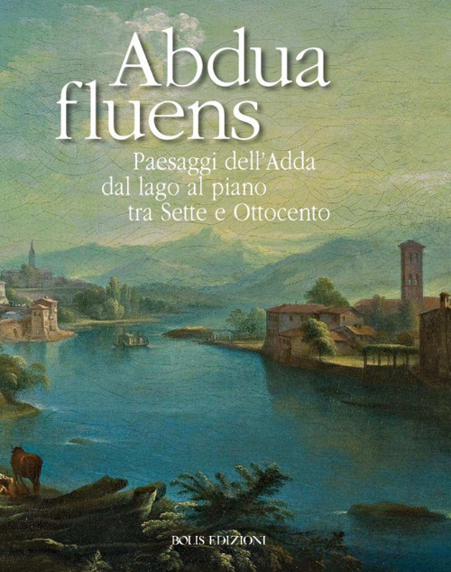Abdua fluens. Paesaggi dell'Adda dal lago al piano tra Sette e Ottocento. Catalogo della mostra (Canonica d'Adda, luglio-ottobre 2015)