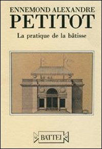 Ennemond Alexandre Petitot. La pratique de la bâtisse. Ediz. italiana e francese