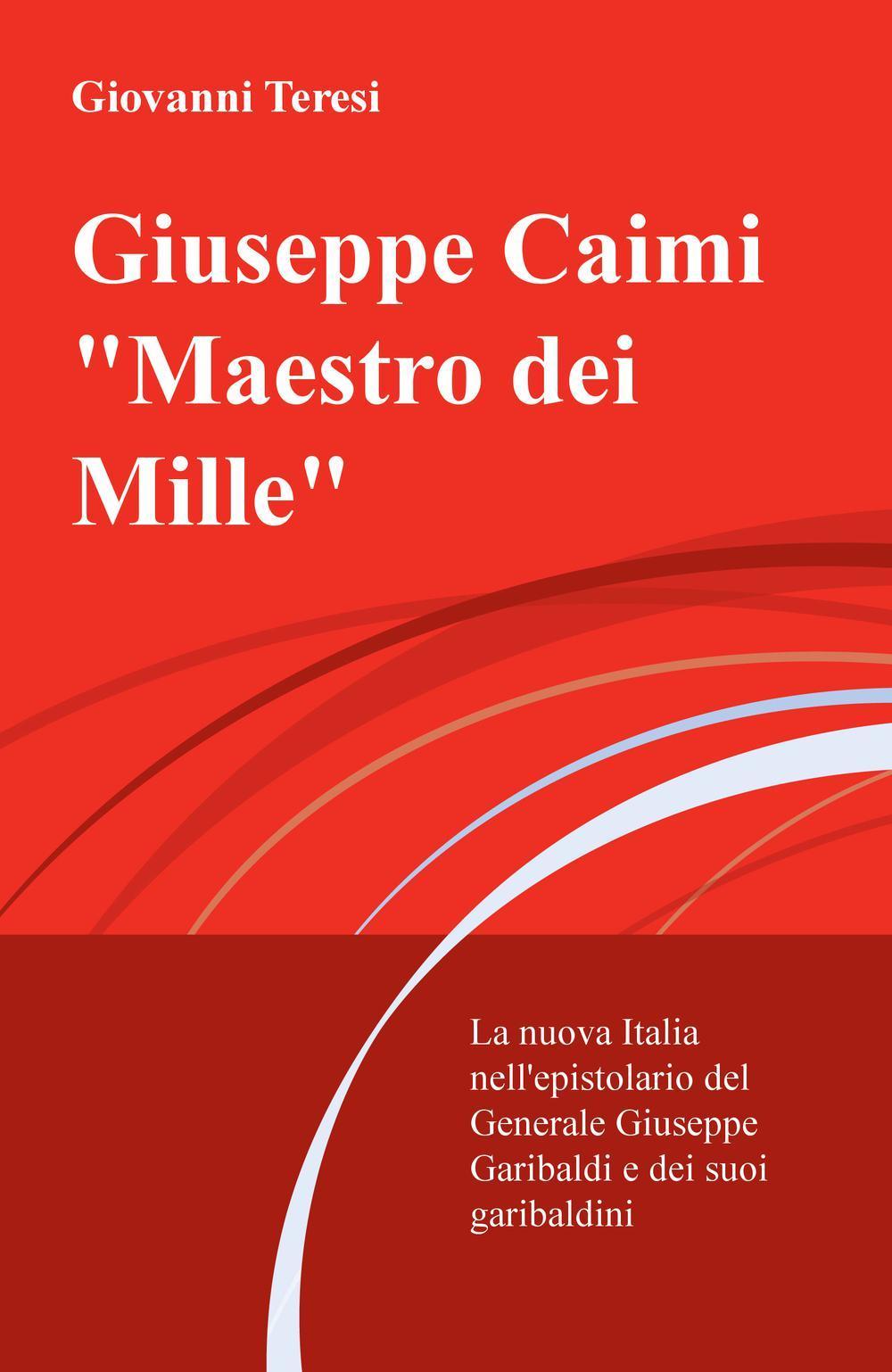 Giuseppe Caimi «Maestro dei Mille». La nuova Italia nell'epistolario del Generale Giuseppe Garibaldi e dei suoi garibaldini