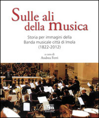 Sulle ali della musica. Storia per immagini della banda musicale città di Imola (1822-2012)