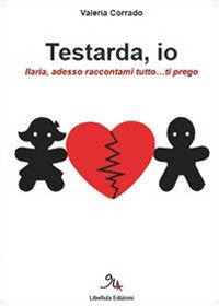 Testarda io. Ilaria, adesso raccontami tutto... ti prego