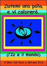 Datemi una palla e vi colorerò. L'io e il mondo. Il libro del fare e del non fare