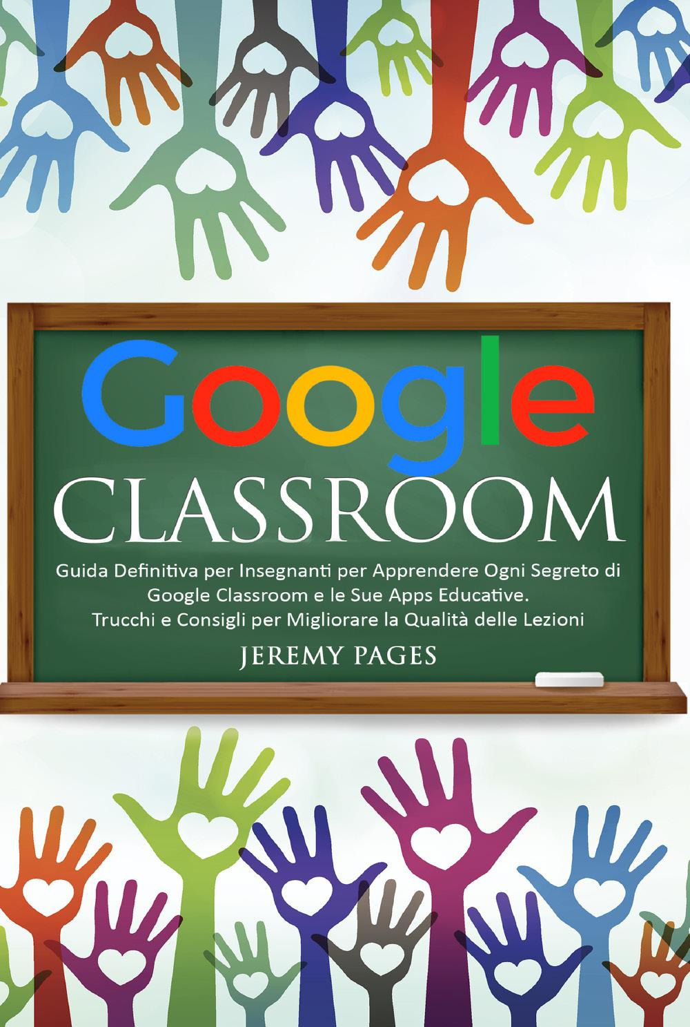Google classroom. Guida definitiva per insegnanti per apprendere ogni segreto di Google classroom e le sue Apps educative. Trucchi e consigli per migliorare la qualità delle lezioni
