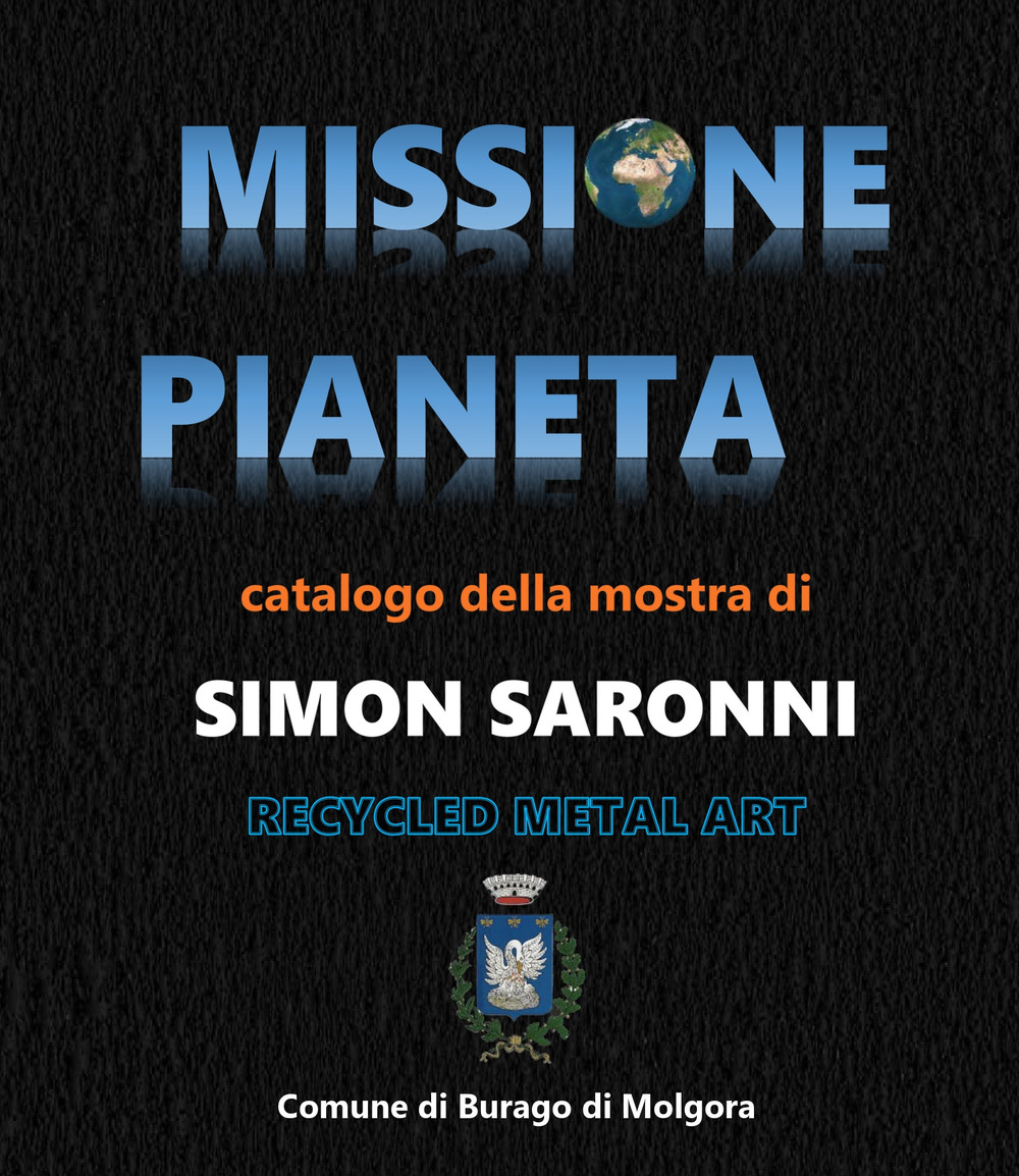 Missione pianeta. Simon Saronni Recycled Metal Art. Catalogo della mostra «Missione Pianeta» personale dell'artista Recycled Metal Art Simon Saronni 9-24 settembre 2023 Burago di Molgora