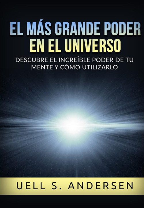 El más grande Poder en el Universo. Descubre el increíble poder de tu mente y cómo utilizarlo