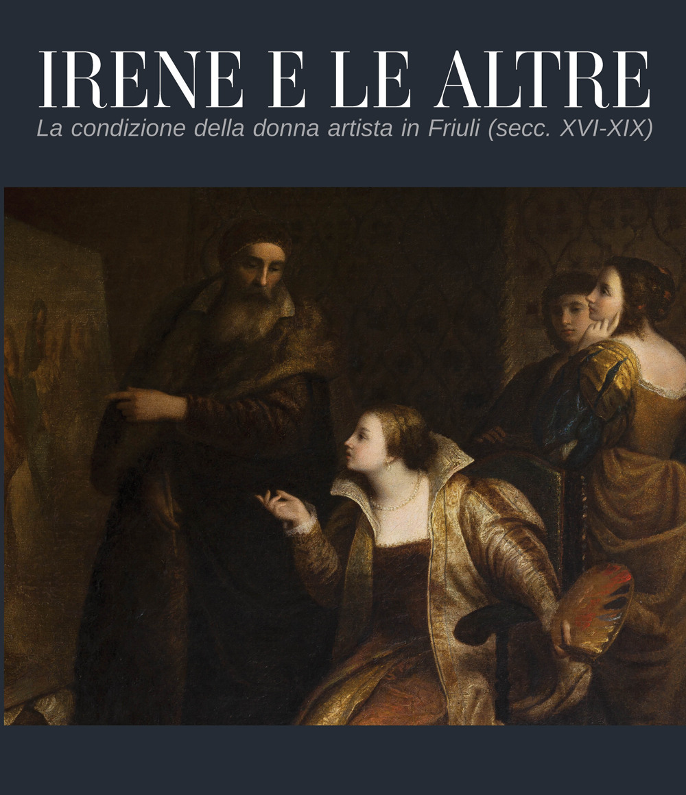 Irene e le altre. La condizione della donna artista in Friuli (secc. XVI-XIX)